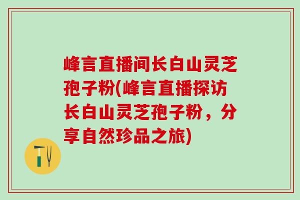 峰言直播间长白山灵芝孢子粉(峰言直播探访长白山灵芝孢子粉，分享自然珍品之旅)