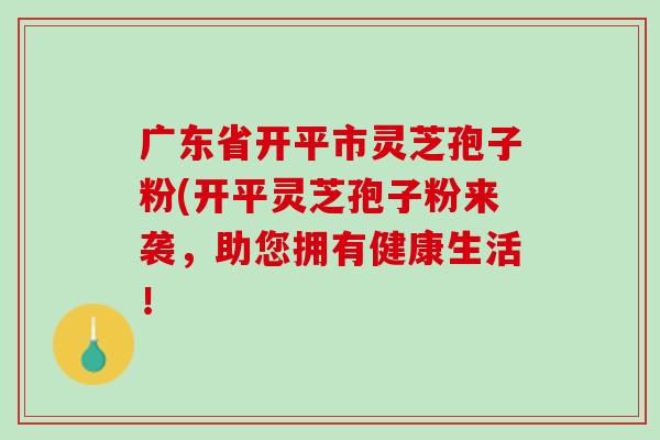 广东省开平市灵芝孢子粉(开平灵芝孢子粉来袭，助您拥有健康生活！