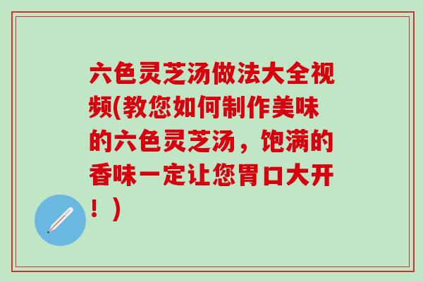 六色灵芝汤做法大全视频(教您如何制作美味的六色灵芝汤，饱满的香味一定让您胃口大开！)