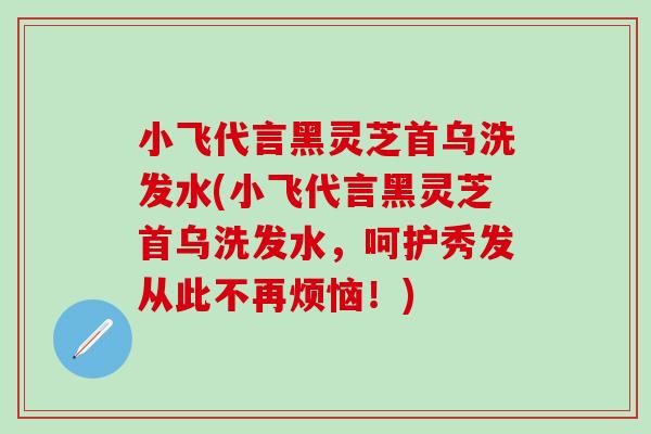 小飞代言黑灵芝首乌洗发水(小飞代言黑灵芝首乌洗发水，呵护秀发从此不再烦恼！)