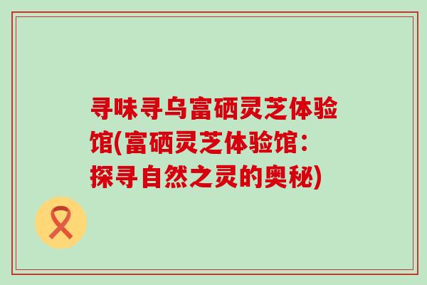 寻味寻乌富硒灵芝体验馆(富硒灵芝体验馆：探寻自然之灵的奥秘)