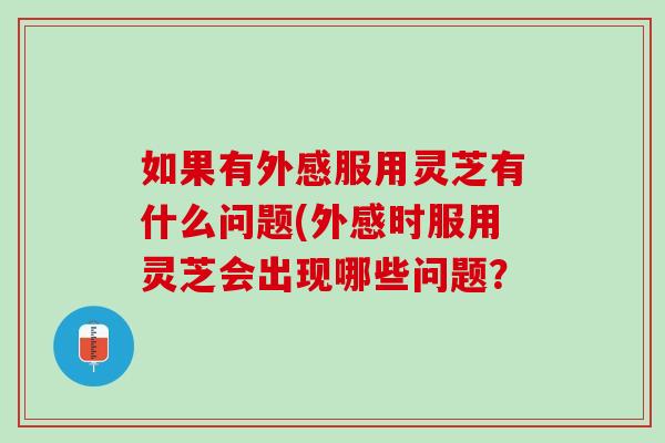 如果有外感服用灵芝有什么问题(外感时服用灵芝会出现哪些问题？