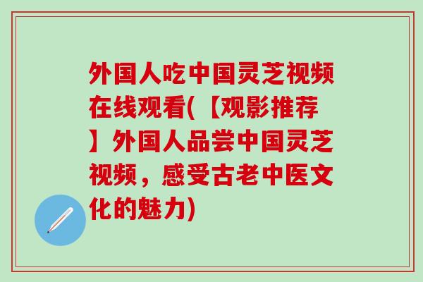 外国人吃中国灵芝视频在线观看(【观影推荐】外国人品尝中国灵芝视频，感受古老中医文化的魅力)
