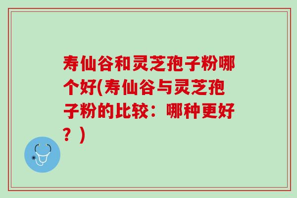 寿仙谷和灵芝孢子粉哪个好(寿仙谷与灵芝孢子粉的比较：哪种更好？)