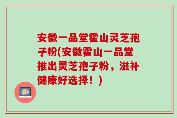 安徽一品堂霍山灵芝孢子粉(安徽霍山一品堂推出灵芝孢子粉，滋补健康好选择！)
