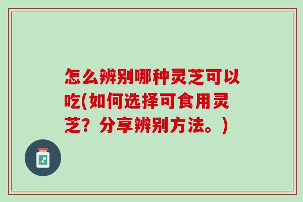 怎么辨别哪种灵芝可以吃(如何选择可食用灵芝？分享辨别方法。)
