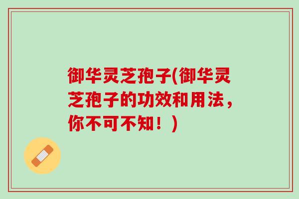 御华灵芝孢子(御华灵芝孢子的功效和用法，你不可不知！)