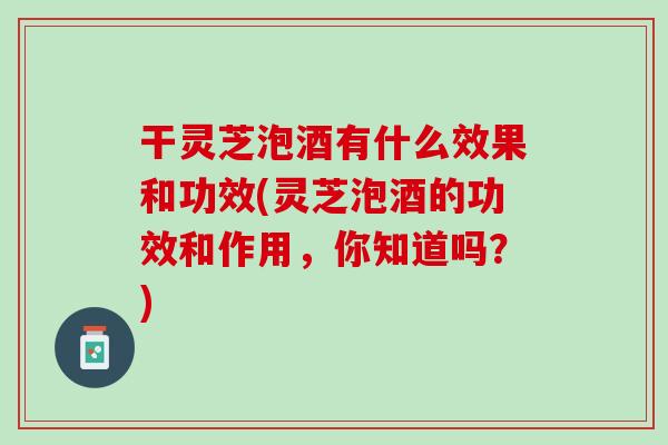 干灵芝泡酒有什么效果和功效(灵芝泡酒的功效和作用，你知道吗？)