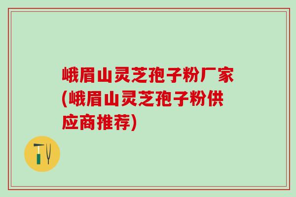 峨眉山灵芝孢子粉厂家(峨眉山灵芝孢子粉供应商推荐)
