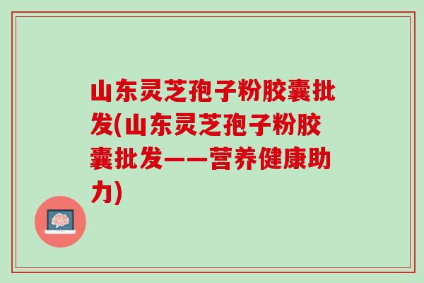 山东灵芝孢子粉胶囊批发(山东灵芝孢子粉胶囊批发——营养健康助力)