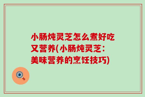 小肠炖灵芝怎么煮好吃又营养(小肠炖灵芝:美味营养的烹饪技巧) 小肠炖灵芝怎么煮好吃又营养(小肠炖灵芝:美味营养的烹饪技巧)