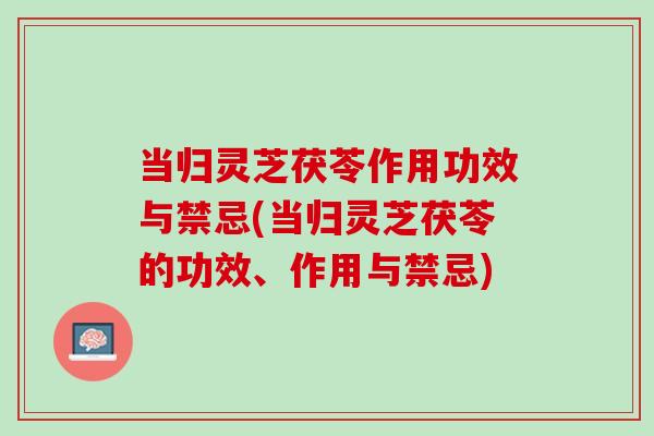 当归灵芝茯苓作用功效与禁忌(当归灵芝茯苓的功效、作用与禁忌)