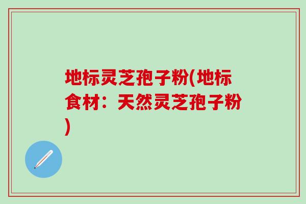 地标灵芝孢子粉(地标食材：天然灵芝孢子粉)