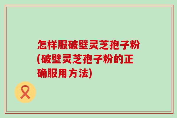 怎样服破壁灵芝孢子粉(破壁灵芝孢子粉的正确服用方法)