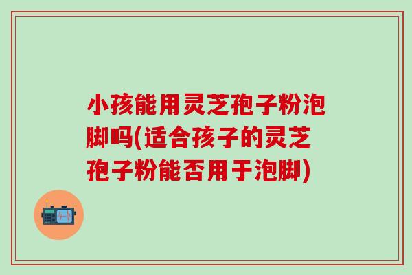 小孩能用灵芝孢子粉泡脚吗(适合孩子的灵芝孢子粉能否用于泡脚)