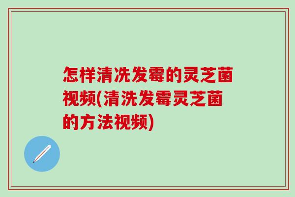 怎样清冼发霉的灵芝菌视频(清洗发霉灵芝菌的方法视频)