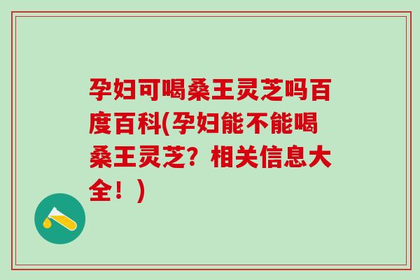 孕妇可喝桑王灵芝吗百度百科(孕妇能不能喝桑王灵芝？相关信息大全！)