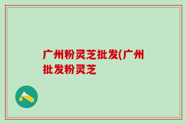 广州粉灵芝批发(广州批发粉灵芝