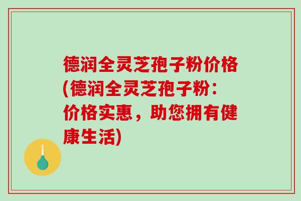 德润全灵芝孢子粉价格(德润全灵芝孢子粉：价格实惠，助您拥有健康生活)