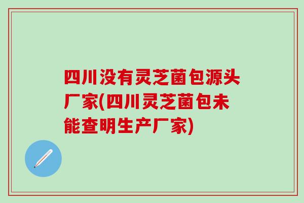 四川没有灵芝菌包源头厂家(四川灵芝菌包未能查明生产厂家)