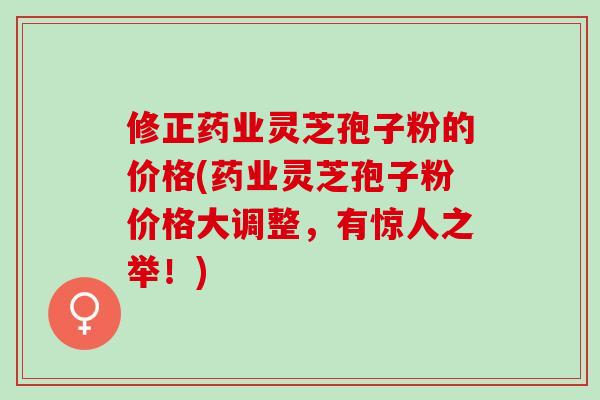 修正药业灵芝孢子粉的价格(药业灵芝孢子粉价格大调整，有惊人之举！)