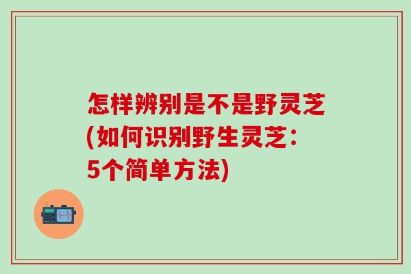 怎样辨别是不是野灵芝(如何识别野生灵芝：5个简单方法)