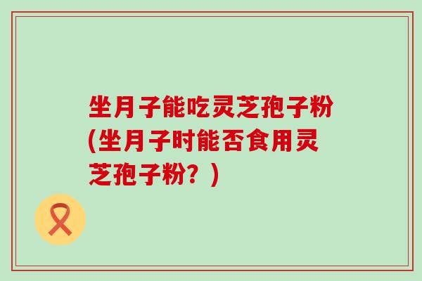 坐月子能吃灵芝孢子粉(坐月子时能否食用灵芝孢子粉？)