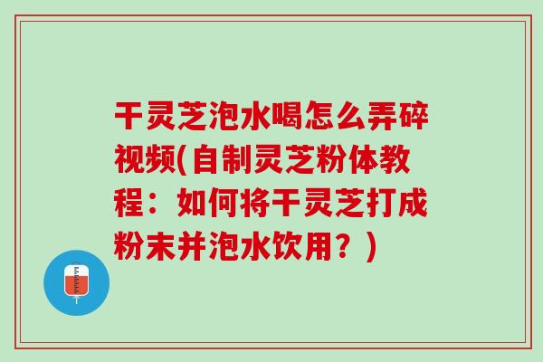 干灵芝泡水喝怎么弄碎视频(自制灵芝粉体教程：如何将干灵芝打成粉末并泡水饮用？)
