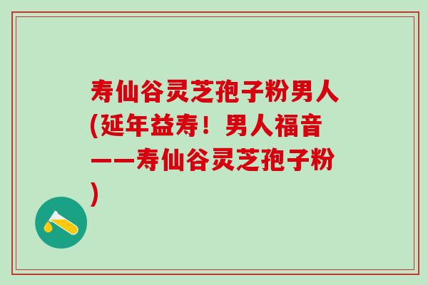 寿仙谷灵芝孢子粉男人(延年益寿！男人福音——寿仙谷灵芝孢子粉)