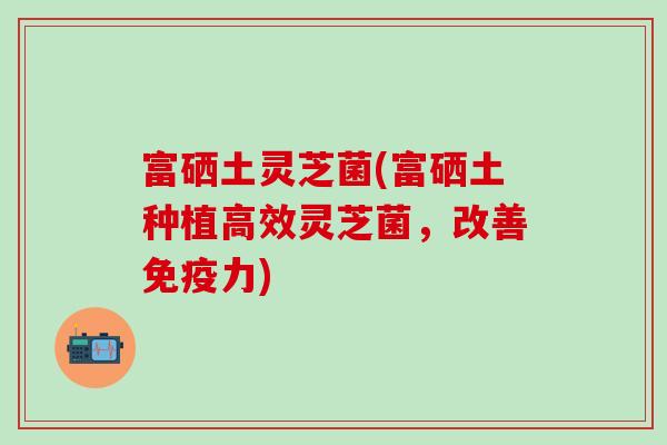 富硒土灵芝菌(富硒土种植高效灵芝菌，改善免疫力)