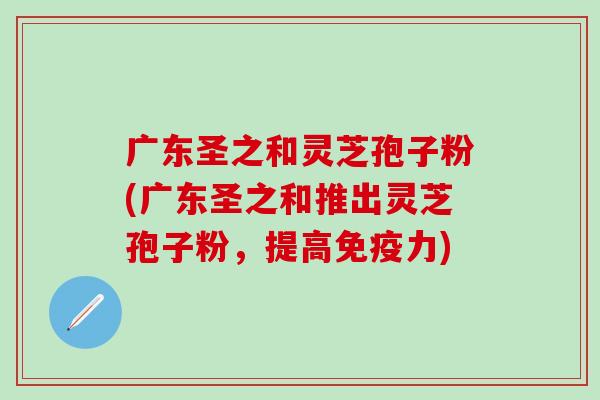广东圣之和灵芝孢子粉(广东圣之和推出灵芝孢子粉，提高免疫力)