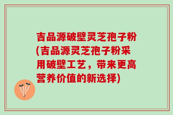 吉品源破壁灵芝孢子粉(吉品源灵芝孢子粉采用破壁工艺，带来更高营养价值的新选择)