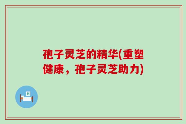 孢子灵芝的精华(重塑健康，孢子灵芝助力)