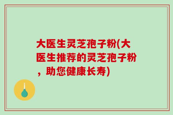 大医生灵芝孢子粉(大医生推荐的灵芝孢子粉，助您健康长寿)