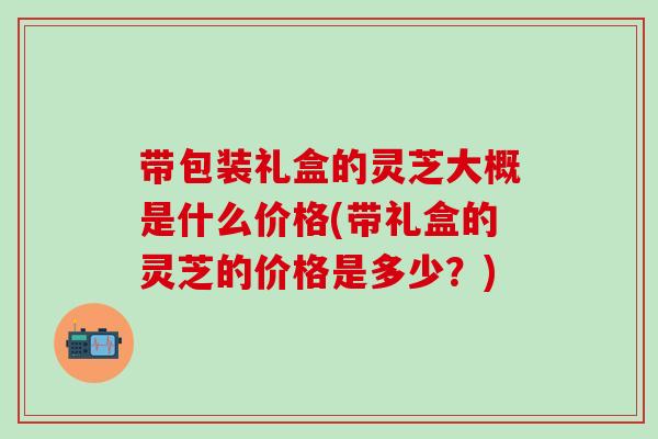 带包装礼盒的灵芝大概是什么价格(带礼盒的灵芝的价格是多少？)