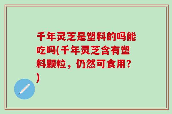 千年灵芝是塑料的吗能吃吗(千年灵芝含有塑料颗粒，仍然可食用？)