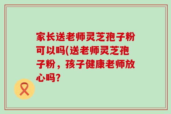 家长送老师灵芝孢子粉可以吗(送老师灵芝孢子粉，孩子健康老师放心吗？