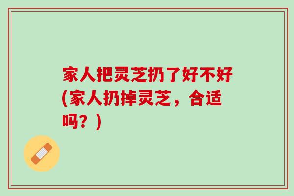 家人把灵芝扔了好不好(家人扔掉灵芝，合适吗？)