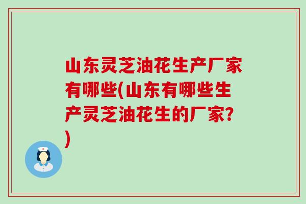 山东灵芝油花生产厂家有哪些(山东有哪些生产灵芝油花生的厂家？)