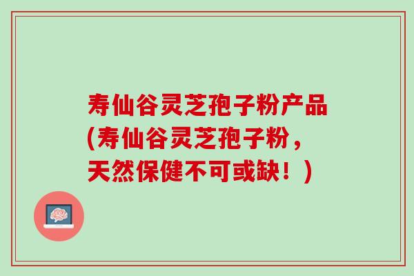 寿仙谷灵芝孢子粉产品(寿仙谷灵芝孢子粉，天然保健不可或缺！)