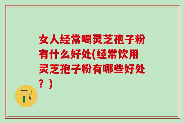 女人经常喝灵芝孢子粉有什么好处(经常饮用灵芝孢子粉有哪些好处？)