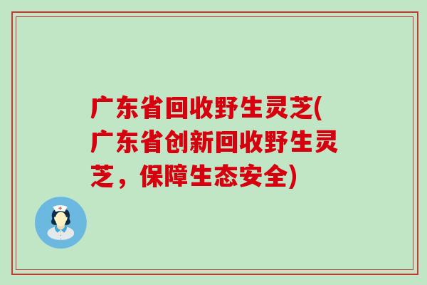 广东省回收野生灵芝(广东省创新回收野生灵芝，保障生态安全)