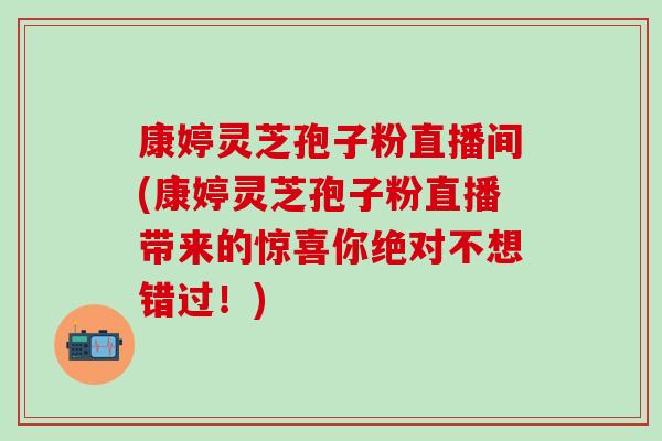 康婷灵芝孢子粉直播间(康婷灵芝孢子粉直播带来的惊喜你绝对不想错过！)