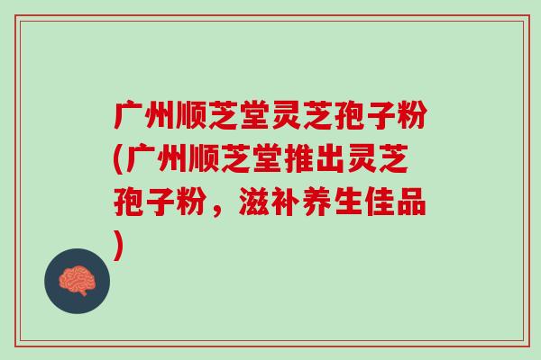 广州顺芝堂灵芝孢子粉(广州顺芝堂推出灵芝孢子粉，滋补养生佳品)