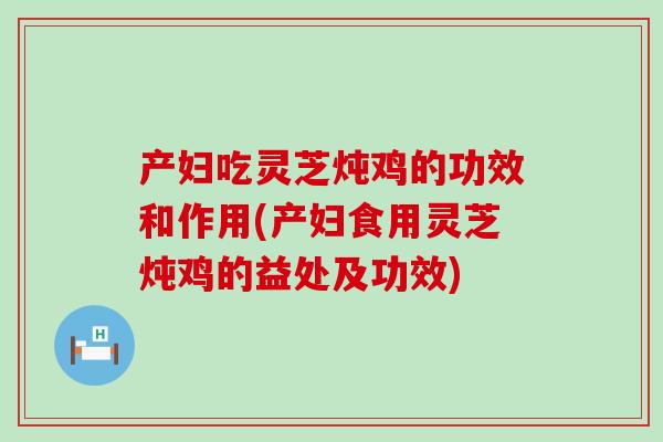 产妇吃灵芝炖鸡的功效和作用(产妇食用灵芝炖鸡的益处及功效)