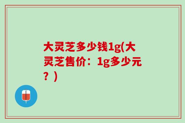 大灵芝多少钱1g(大灵芝售价：1g多少元？)