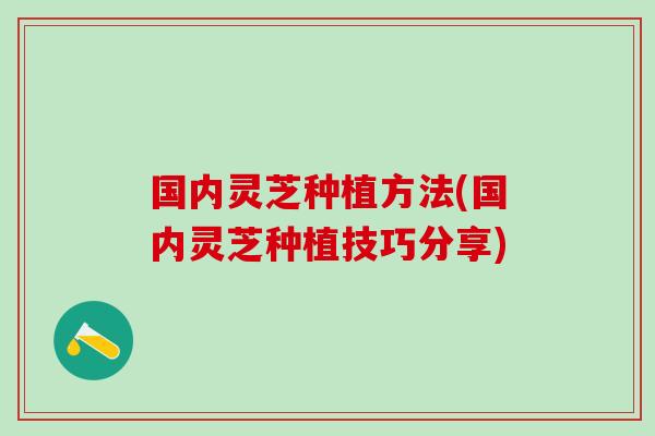国内灵芝种植方法(国内灵芝种植技巧分享)