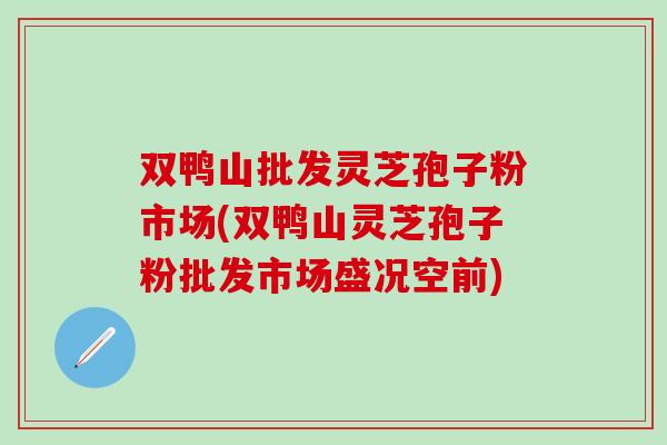 双鸭山批发灵芝孢子粉市场(双鸭山灵芝孢子粉批发市场盛况空前)