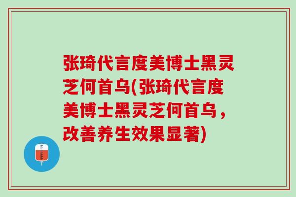 张琦代言度美博士黑灵芝何首乌(张琦代言度美博士黑灵芝何首乌，改善养生效果显著)