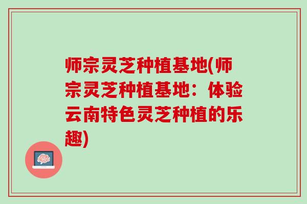 师宗灵芝种植基地(师宗灵芝种植基地：体验云南特色灵芝种植的乐趣)